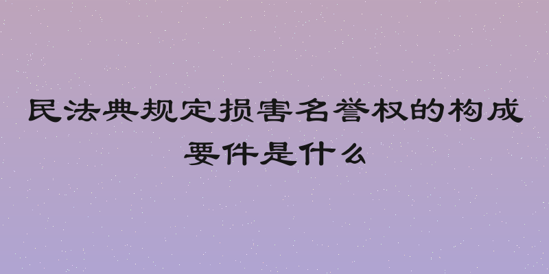 民法典规定损害名誉权的构成要件是什么