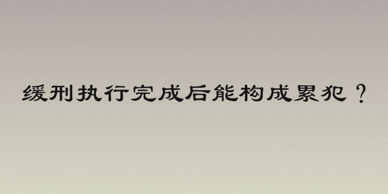缓刑执行完成后能构成累犯？