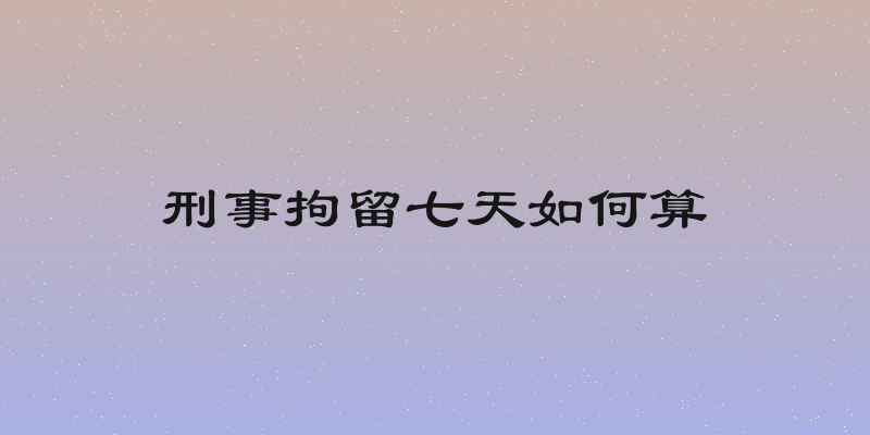 刑事拘留七天如何算