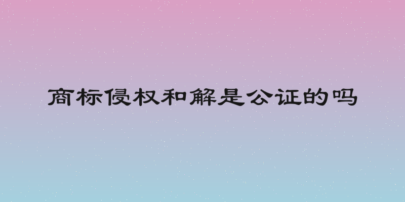 商标侵权和解是公证的吗