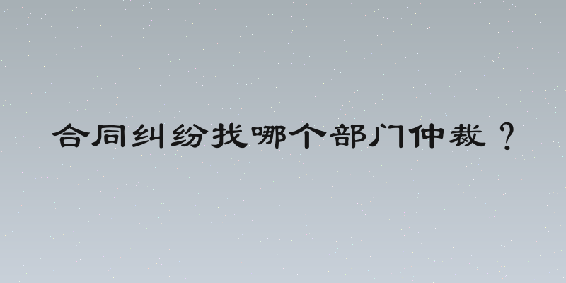 合同纠纷找哪个部门仲裁？