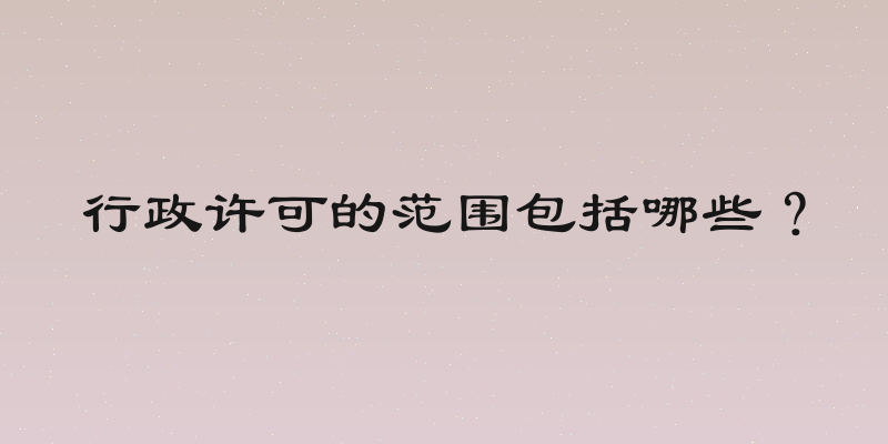 行政许可的范围包括哪些？