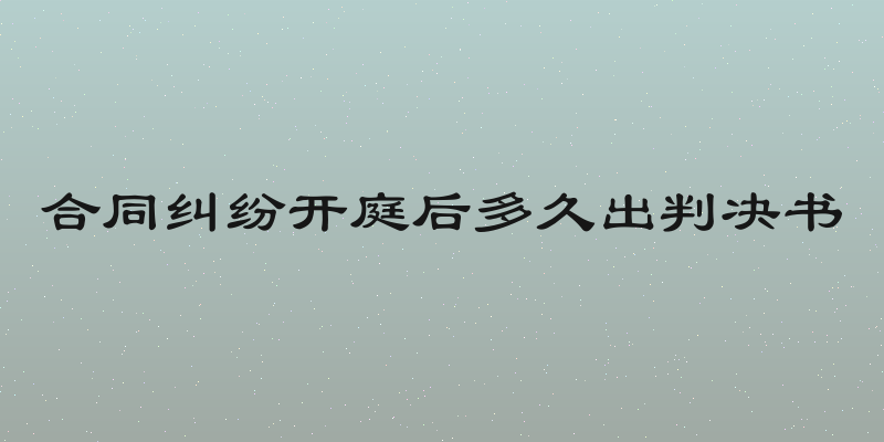合同纠纷开庭后多久出判决书