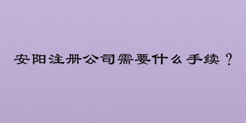 安阳注册公司需要什么手续？