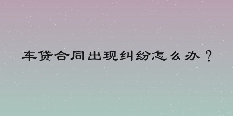 车贷合同出现纠纷怎么办？