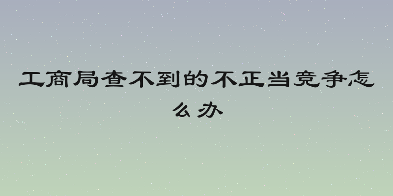 工商局查不到的不正当竞争怎么办