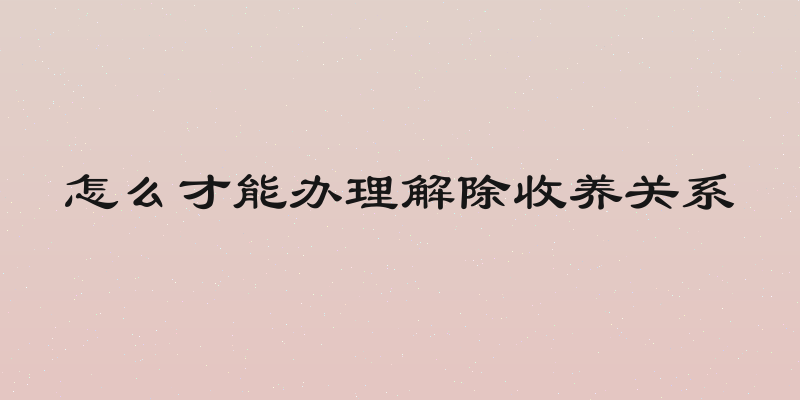 怎么才能办理解除收养关系