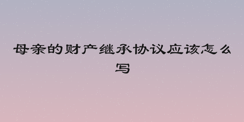 母亲的财产继承协议应该怎么写