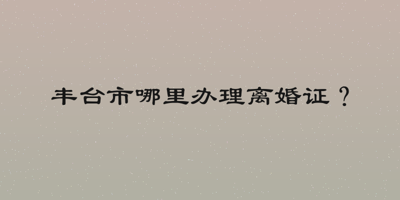 丰台市哪里办理离婚证？
