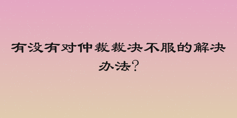 有没有对仲裁裁决不服的解决办法?