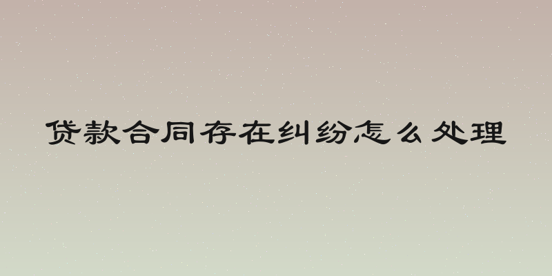 贷款合同存在纠纷怎么处理