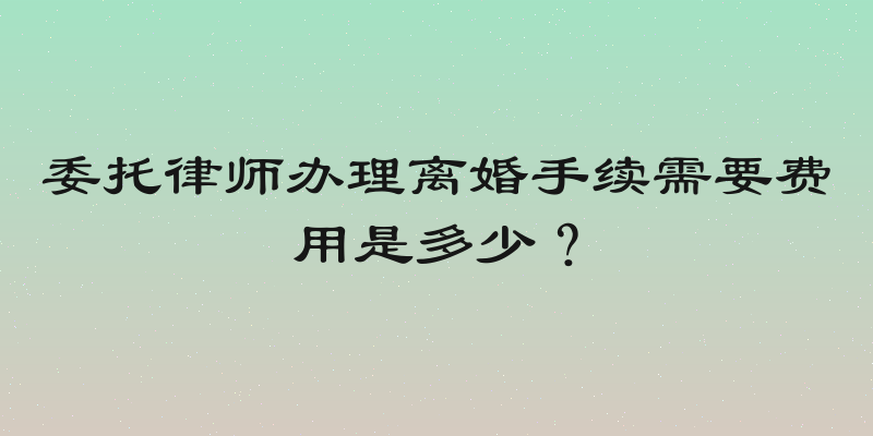 委托律师办理离婚手续需要费用是多少？