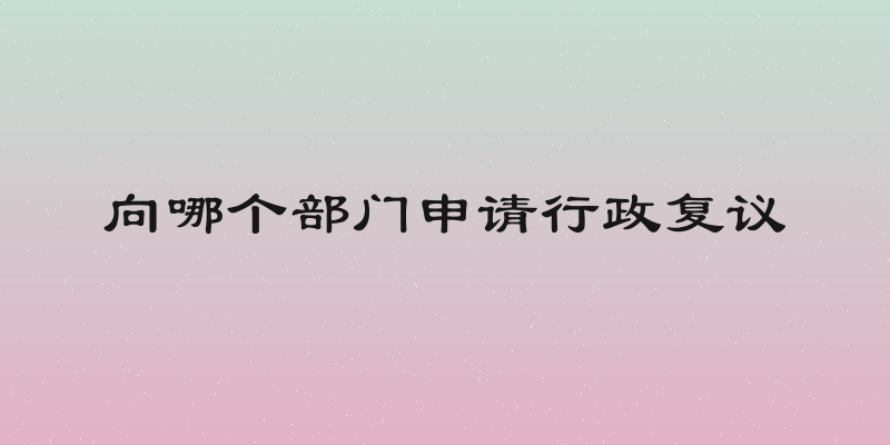 向哪个部门申请行政复议