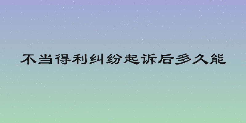 不当得利纠纷起诉后多久能