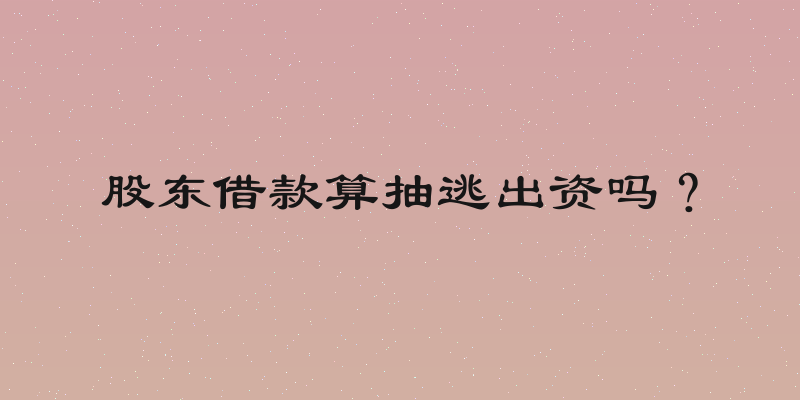 股东借款算抽逃出资吗？