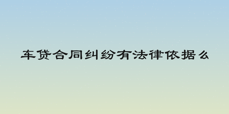 车贷合同纠纷有法律依据么