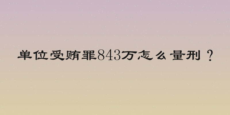 单位受贿罪843万怎么量刑？