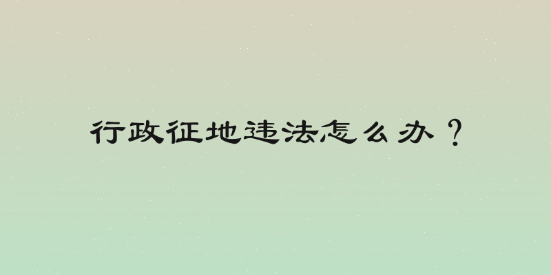 行政征地违法怎么办？