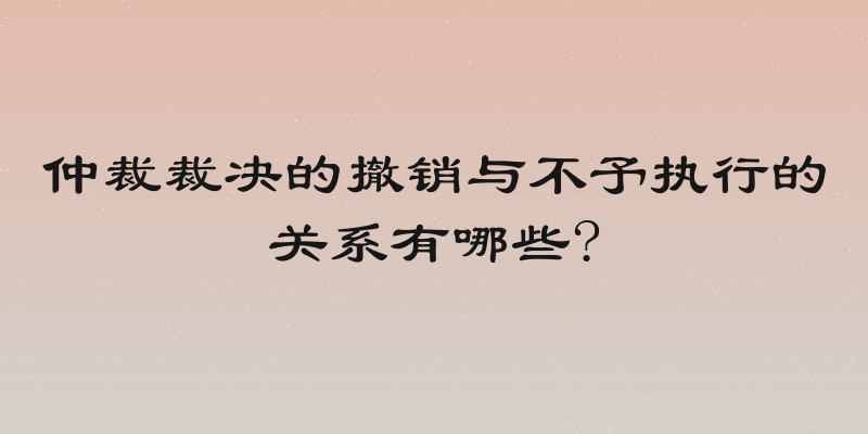 仲裁裁决的撤销与不予执行的关系有哪些?