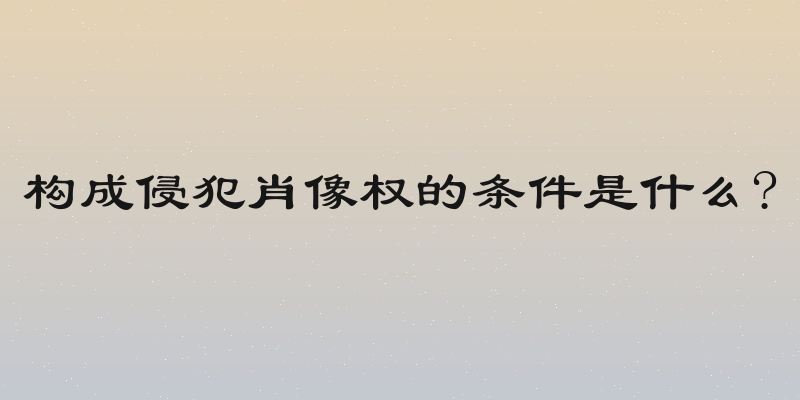 构成侵犯肖像权的条件是什么?