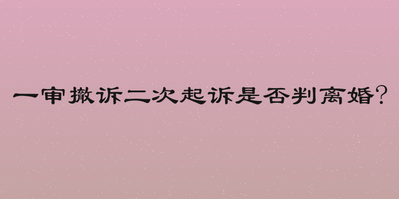 一审撤诉二次起诉是否判离婚?