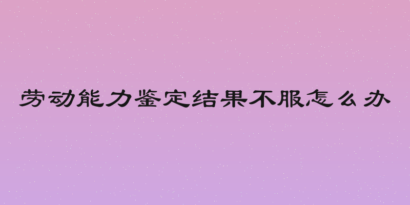 劳动能力鉴定结果不服怎么办