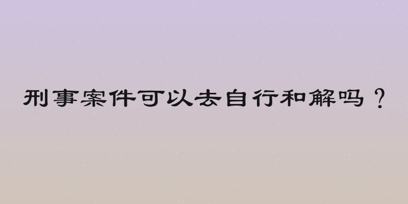 刑事案件可以去自行和解吗？