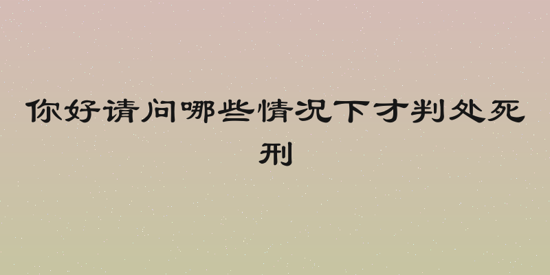 你好请问哪些情况下才判处死刑