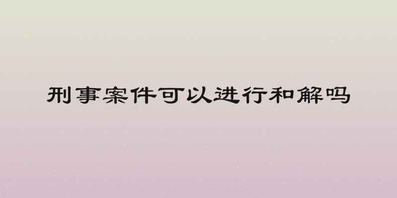 刑事案件可以进行和解吗