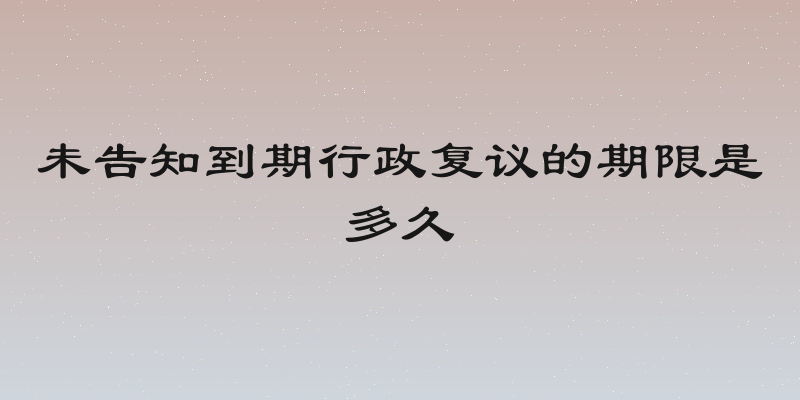 未告知到期行政复议的期限是多久