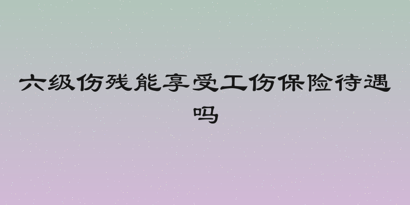 六级伤残能享受工伤保险待遇吗