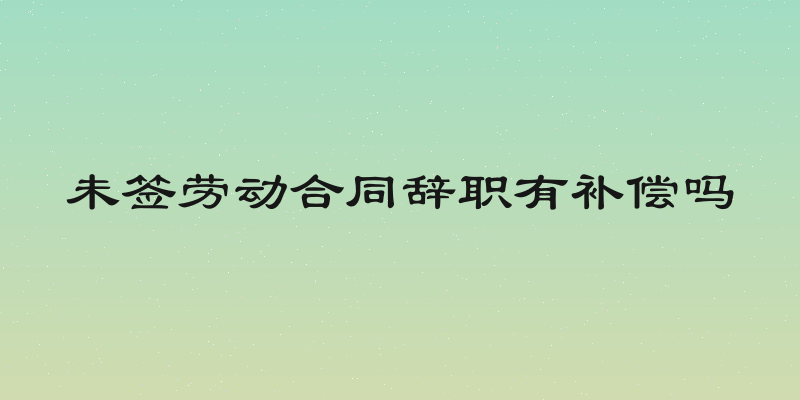 未签劳动合同辞职有补偿吗