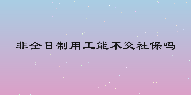 非全日制用工能不交社保吗