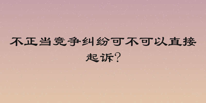 不正当竞争纠纷可不可以直接起诉?