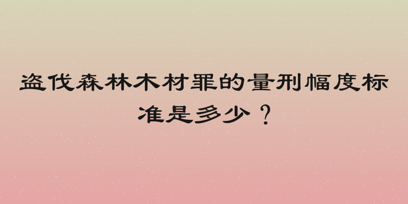 盗伐森林木材罪的量刑幅度标准是多少？
