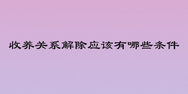 收养关系解除应该有哪些条件