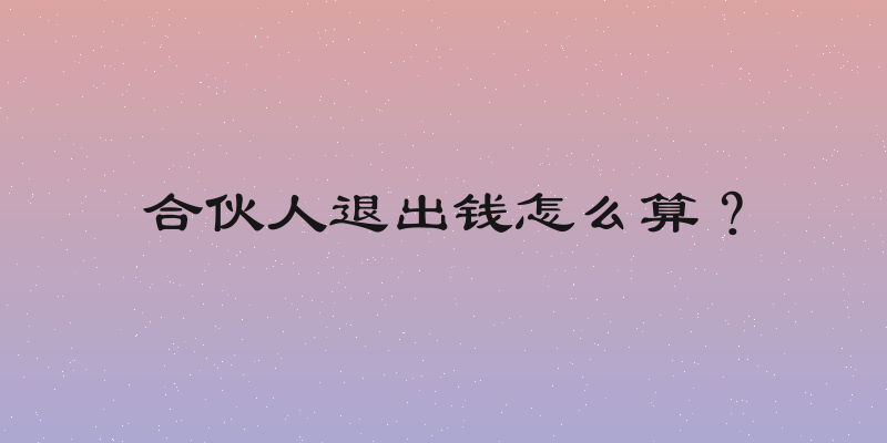 合伙人退出钱怎么算？