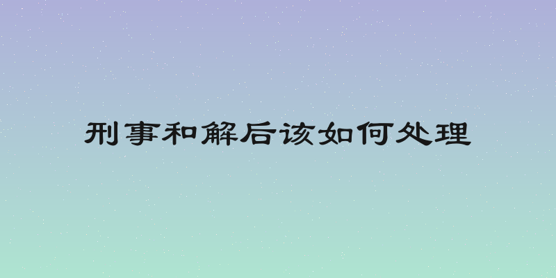 刑事和解后该如何处理
