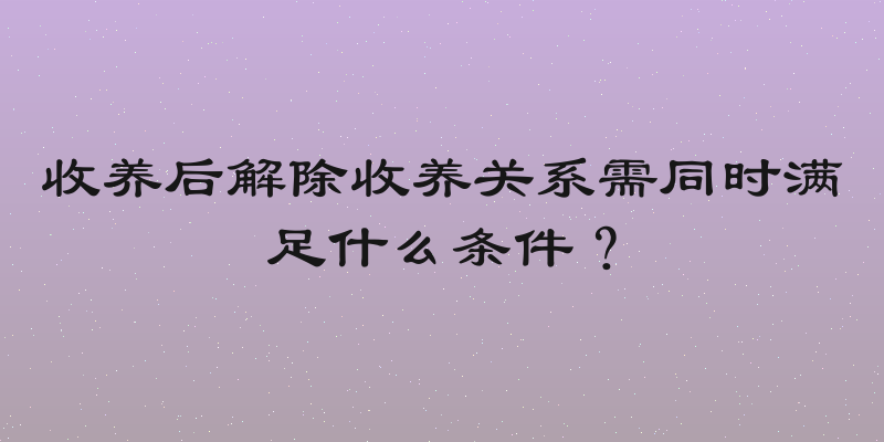 收养后解除收养关系需同时满足什么条件？