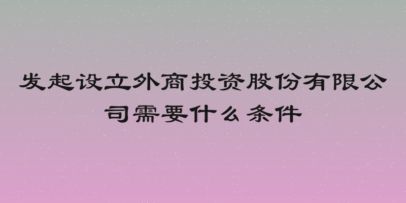 发起设立外商投资股份有限公司需要什么条件