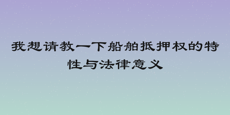 我想请教一下船舶抵押权的特性与法律意义