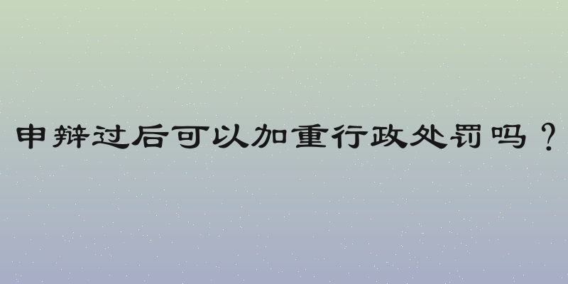 申辩过后可以加重行政处罚吗？