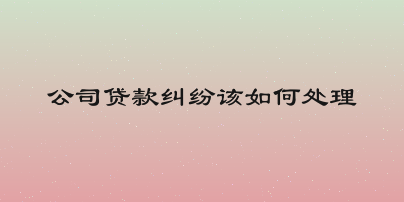 公司贷款纠纷该如何处理