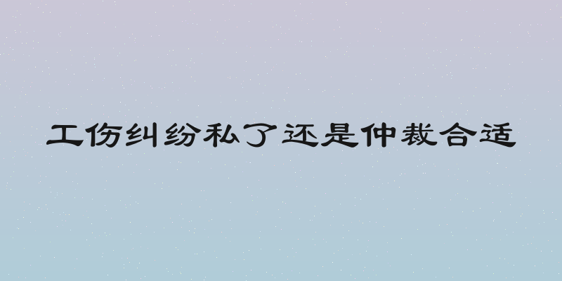 工伤纠纷私了还是仲裁合适