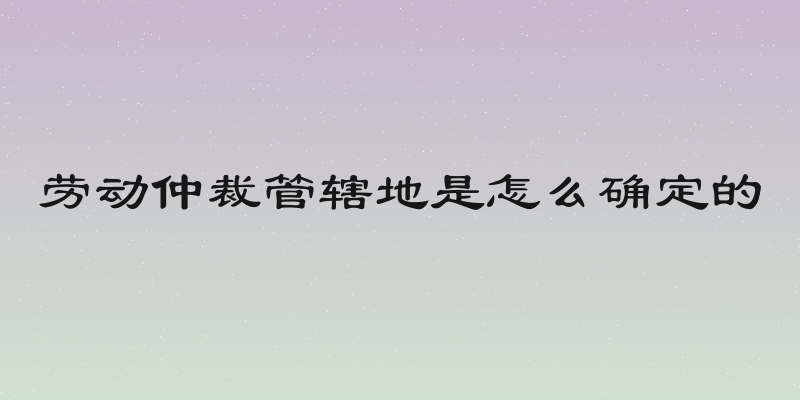 劳动仲裁管辖地是怎么确定的