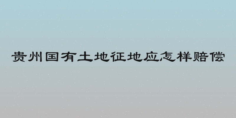 贵州国有土地征地应怎样赔偿