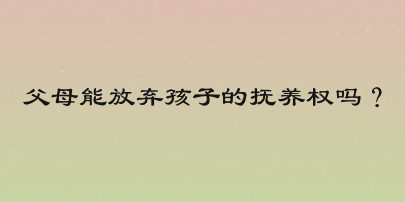 父母能放弃孩子的抚养权吗？