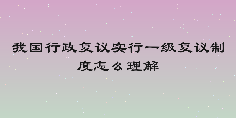 我国行政复议实行一级复议制度怎么理解