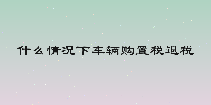 什么情况下车辆购置税退税