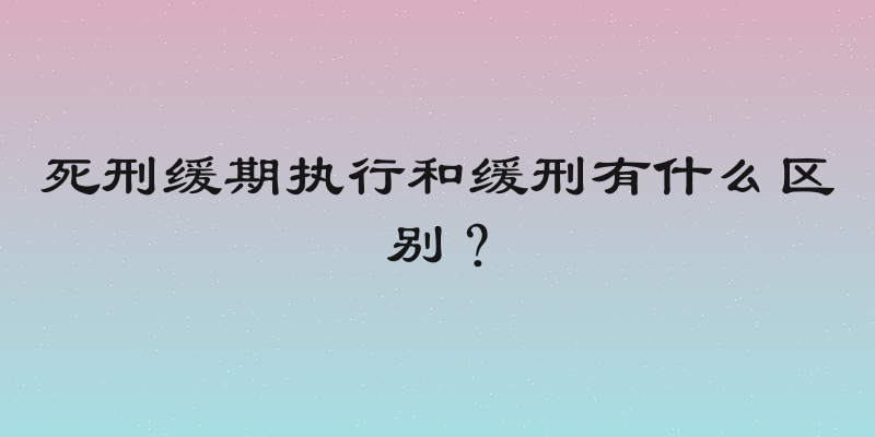 死刑缓期执行和缓刑有什么区别？